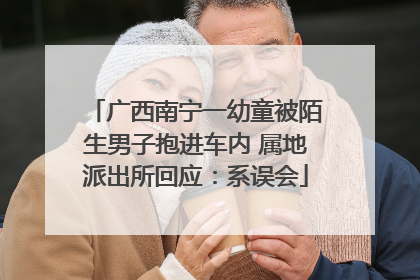 广西南宁一幼童被陌生男子抱进车内 属地派出所回应：系误会
