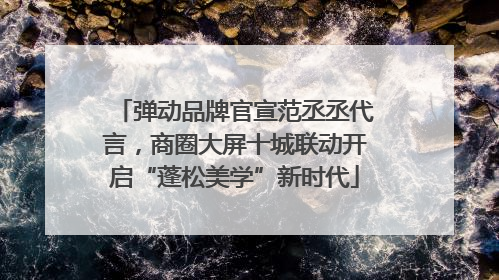 弹动品牌官宣范丞丞代言，商圈大屏十城联动开启“蓬松美学”新时代