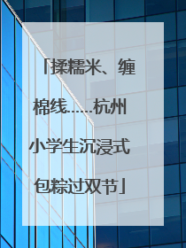 揉糯米、缠棉线……杭州小学生沉浸式包粽过双节