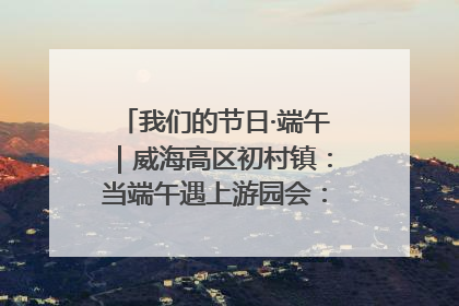 我们的节日·端午｜威海高区初村镇：当端午遇上游园会：来一场“粽”享欢乐的趣味冒险！
