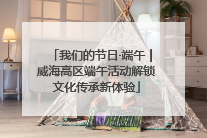 我们的节日·端午｜威海高区端午活动解锁文化传承新体验