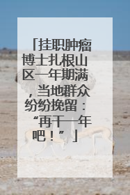 挂职肿瘤博士扎根山区一年期满，当地群众纷纷挽留：“再干一年吧！”