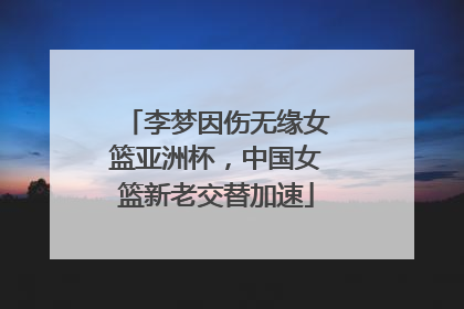 李梦因伤无缘女篮亚洲杯，中国女篮新老交替加速