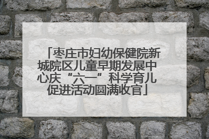 枣庄市妇幼保健院新城院区儿童早期发展中心庆“六一”科学育儿促进活动圆满收官