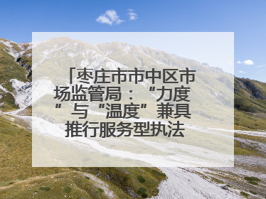 枣庄市市中区市场监管局：“力度”与“温度”兼具 推行服务型执法新范式