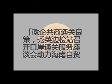 政企共商通关良策，秀英边检站召开口岸通关服务座谈会助力海南自贸港建设