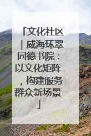 文化社区｜威海环翠同德书院：以文化矩阵，构建服务群众新场景