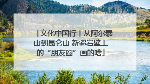 文化中国行丨从阿尔泰山到昆仑山 新疆岩壁上的“朋友圈”画的啥