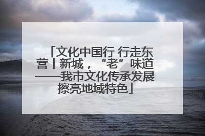 文化中国行 行走东营丨新城，“老”味道——我市文化传承发展擦亮地域特色