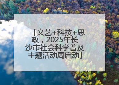 文艺+科技+思政，2025年长沙市社会科学普及主题活动周启动