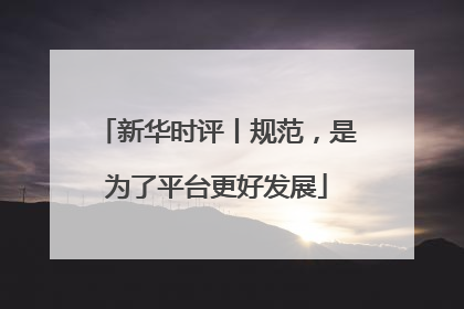 新华时评丨规范，是为了平台更好发展