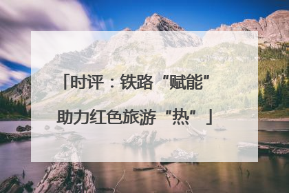 时评：铁路“赋能” 助力红色旅游“热”