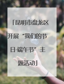 昆明市盘龙区开展“我们的节日·端午节”主题活动