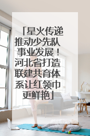 星火传递推动少先队事业发展！河北省打造联建共育体系让红领巾更鲜艳