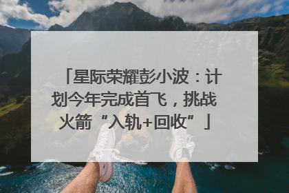 星际荣耀彭小波：计划今年完成首飞，挑战火箭“入轨+回收”