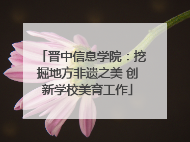 晋中信息学院：挖掘地方非遗之美 创新学校美育工作