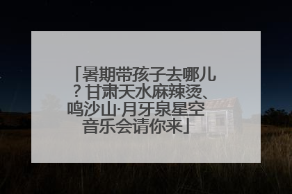 暑期带孩子去哪儿？甘肃天水麻辣烫、鸣沙山·月牙泉星空音乐会请你来