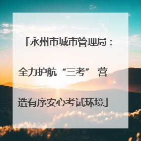 永州市城市管理局：全力护航“三考” 营造有序安心考试环境