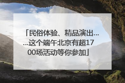 民俗体验、精品演出……这个端午北京有超1700场活动等你参加