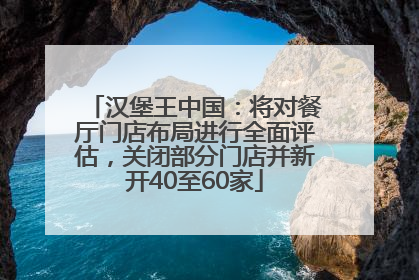 汉堡王中国：将对餐厅门店布局进行全面评估，关闭部分门店并新开40至60家