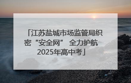 江苏盐城市场监管局织密“安全网” 全力护航2025年高中考