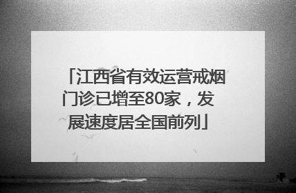 江西省有效运营戒烟门诊已增至80家，发展速度居全国前列
