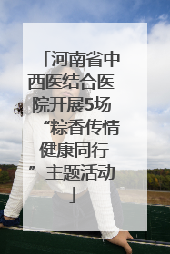 河南省中西医结合医院开展5场“粽香传情 健康同行”主题活动