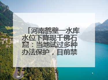 河南鹤壁一水库水位下降现千佛石窟：当地试过多种办法保护，目前禁止打卡