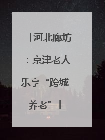 河北廊坊：京津老人乐享“跨城养老”