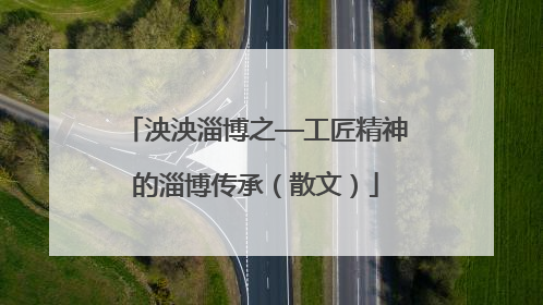 泱泱淄博之—工匠精神的淄博传承（散文）