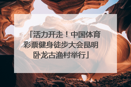 活力开走！中国体育彩票健身徒步大会昆明卧龙古渔村举行