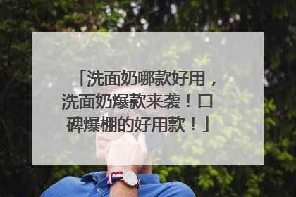 洗面奶哪款好用，洗面奶爆款来袭！口碑爆棚的好用款！