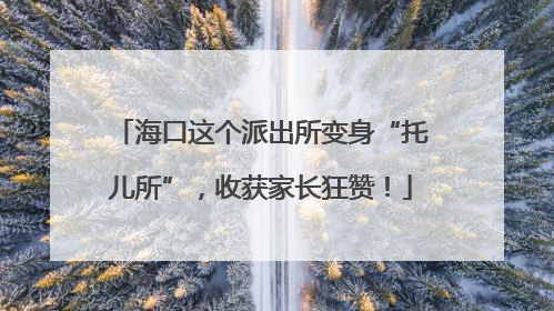 海口这个派出所变身“托儿所”，收获家长狂赞！