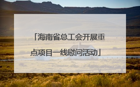 海南省总工会开展重点项目一线慰问活动
