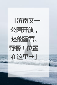 济南又一公园开放，还能露营、野餐！位置在这里→