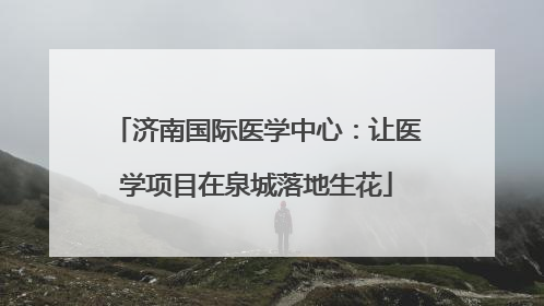 济南国际医学中心：让医学项目在泉城落地生花