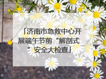 济南市急救中心开展端午节前“解剖式”安全大检查