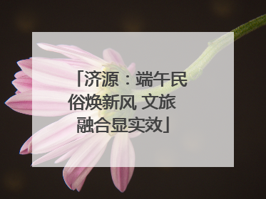 济源：端午民俗焕新风 文旅融合显实效