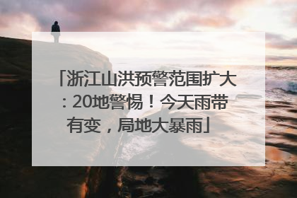 浙江山洪预警范围扩大：20地警惕！今天雨带有变，局地大暴雨