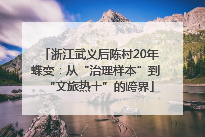 浙江武义后陈村20年蝶变：从“治理样本”到“文旅热土”的跨界