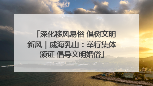 深化移风易俗 倡树文明新风｜威海乳山：举行集体颁证 倡导文明婚俗