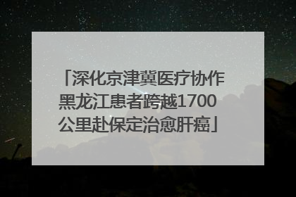 深化京津冀医疗协作 黑龙江患者跨越1700公里赴保定治愈肝癌