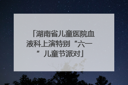 湖南省儿童医院血液科上演特别“六一”儿童节派对