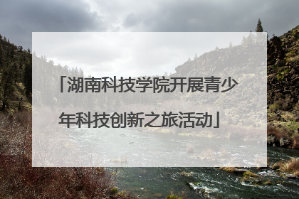 湖南科技学院开展青少年科技创新之旅活动