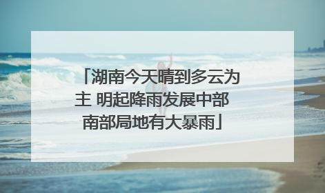 湖南今天晴到多云为主 明起降雨发展中部南部局地有大暴雨