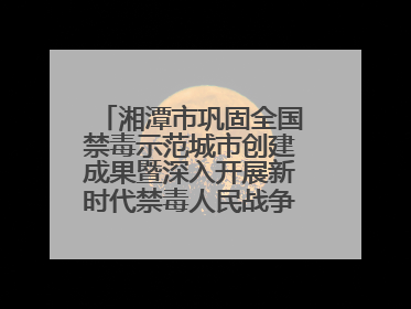 湘潭市巩固全国禁毒示范城市创建成果暨深入开展新时代禁毒人民战争新闻发布会答记者问摘录