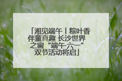 湘见端午丨粽叶香伴童真趣 长沙世界之窗“端午·六一”双节活动将启