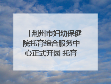 荆州市妇幼保健院托育综合服务中心正式开园 托育宣传月同步启动
