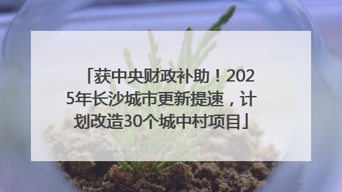 获中央财政补助！2025年长沙城市更新提速，计划改造30个城中村项目