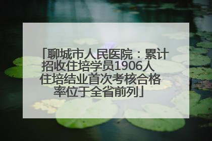 聊城市人民医院：累计招收住培学员1906人 住培结业首次考核合格率位于全省前列